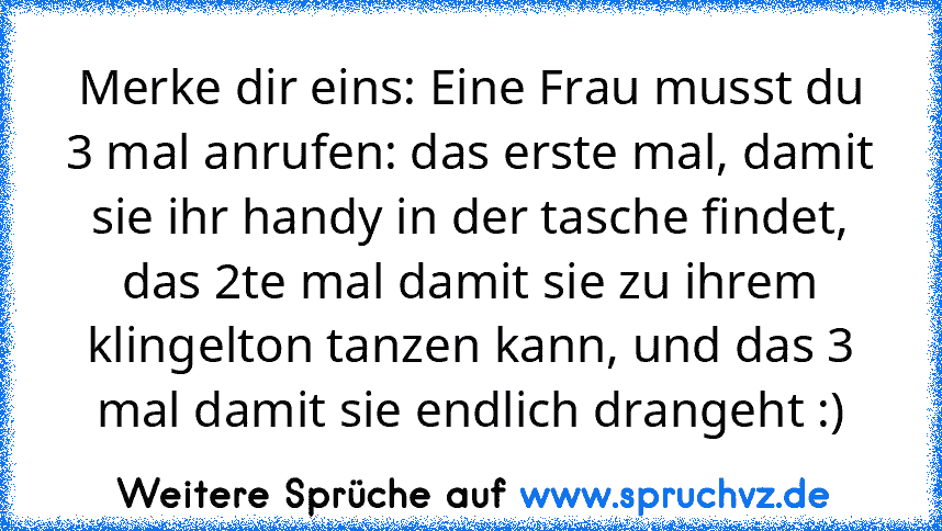 Merke dir eins: Eine Frau musst du 3 mal anrufen: das erste mal, damit sie ihr handy in der tasche findet, das 2te mal damit sie zu ihrem klingelton tanzen kann, und das 3 mal damit sie endlich drangeht :)