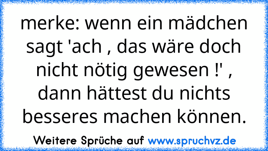 merke: wenn ein mädchen sagt 'ach , das wäre doch nicht nötig gewesen !' , dann hättest du nichts besseres machen können.