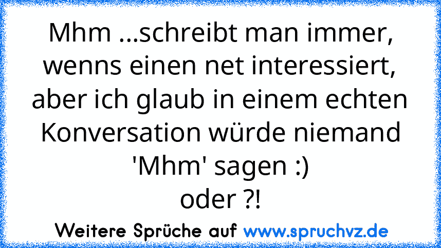 Mhm ...schreibt man immer, wenns einen net interessiert, aber ich glaub in einem echten Konversation würde niemand 'Mhm' sagen :)
oder ?!