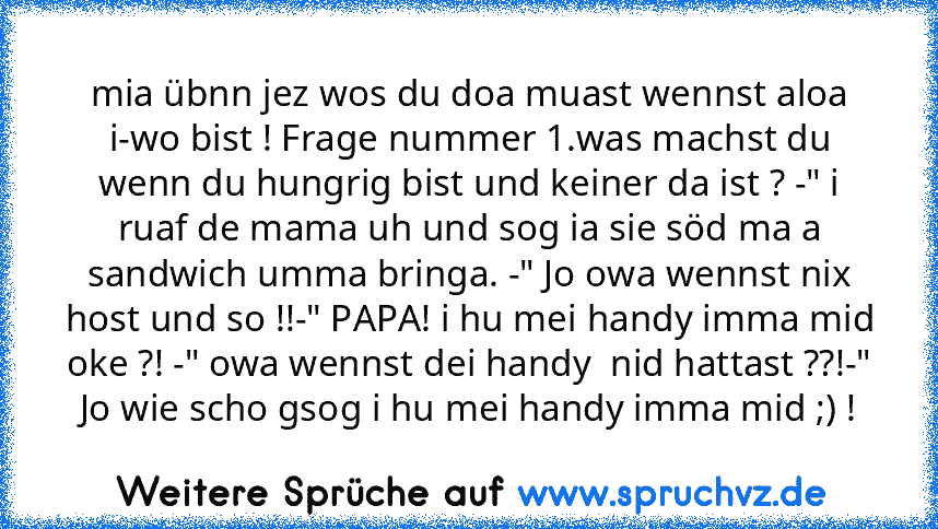 mia übnn jez wos du doa muast wennst aloa i-wo bist ! Frage nummer 1.was machst du wenn du hungrig bist und keiner da ist ? -" i ruaf de mama uh und sog ia sie söd ma a sandwich umma bringa. -" Jo owa wennst nix host und so !!-" PAPA! i hu mei handy imma mid oke ?! -" owa wennst dei handy  nid hattast ??!-" Jo wie scho gsog i hu mei handy imma mid ;) !