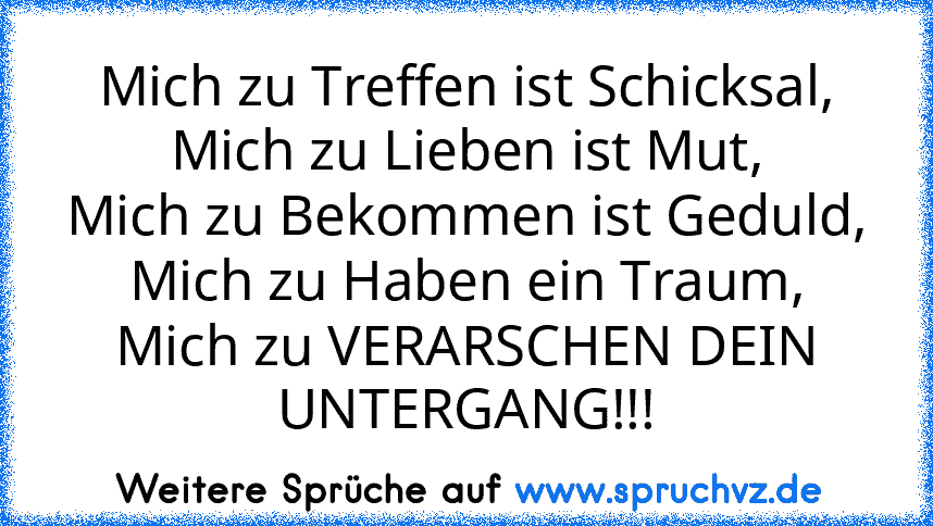 Mich zu Treffen ist Schicksal,
Mich zu Lieben ist Mut,
Mich zu Bekommen ist Geduld,
Mich zu Haben ein Traum,
Mich zu VERARSCHEN DEIN UNTERGANG!!!