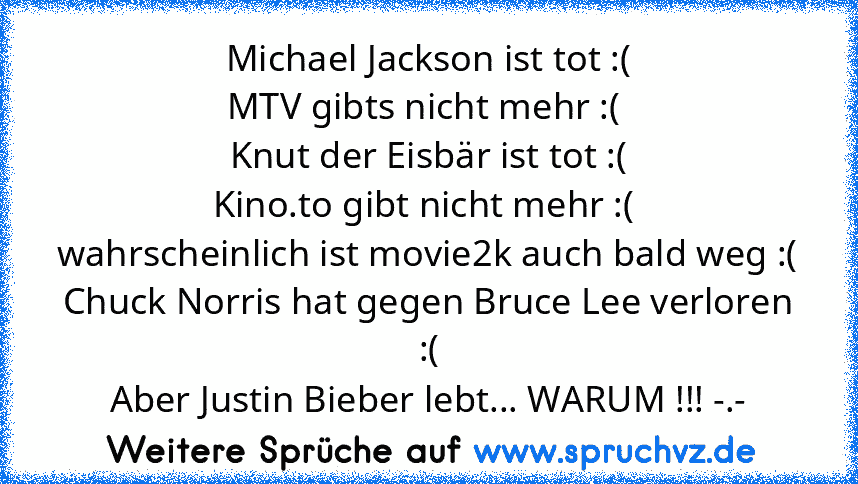 Michael Jackson ist tot :(
MTV gibts nicht mehr :( 
Knut der Eisbär ist tot :(
Kino.to gibt nicht mehr :( 
wahrscheinlich ist movie2k auch bald weg :(
Chuck Norris hat gegen Bruce Lee verloren :(
Aber Justin Bieber lebt... WARUM !!! -.-