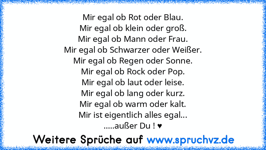 Mir egal ob Rot oder Blau.
Mir egal ob klein oder groß.
Mir egal ob Mann oder Frau.
Mir egal ob Schwarzer oder Weißer.
Mir egal ob Regen oder Sonne.
Mir egal ob Rock oder Pop.
Mir egal ob laut oder leise.
Mir egal ob lang oder kurz.
Mir egal ob warm oder kalt.
Mir ist eigentlich alles egal...
.....außer Du ! ♥