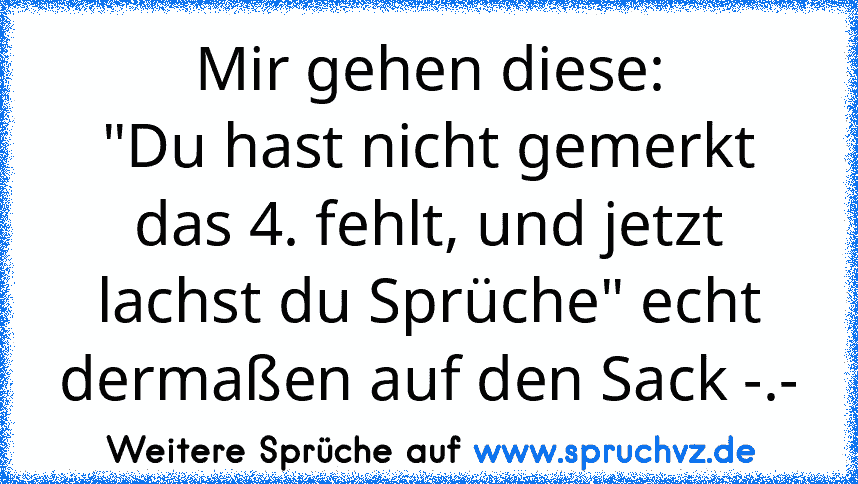 Mir gehen diese:
"Du hast nicht gemerkt das 4. fehlt, und jetzt lachst du Sprüche" echt dermaßen auf den Sack -.-