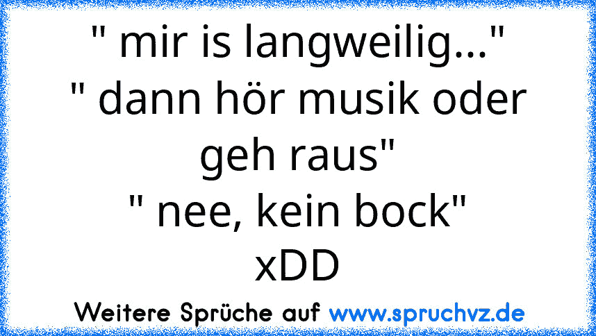 " mir is langweilig..."
" dann hör musik oder geh raus"
" nee, kein bock"
xDD