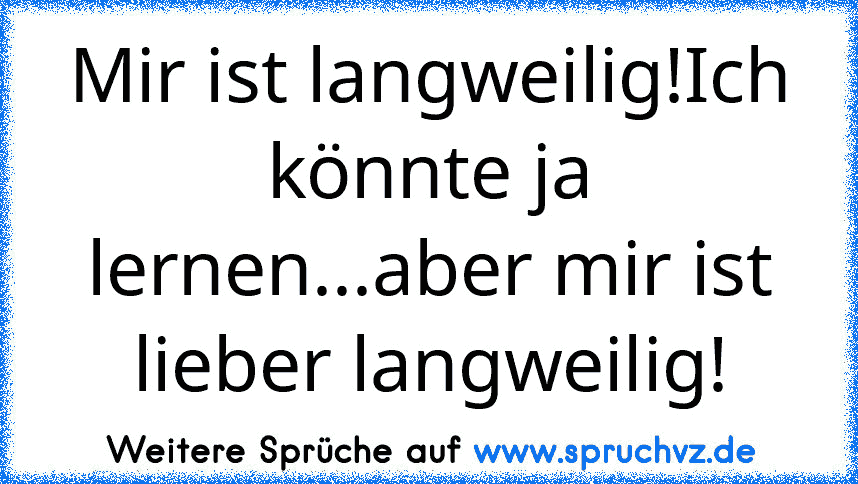 Mir ist langweilig!Ich könnte ja lernen...aber mir ist lieber langweilig!