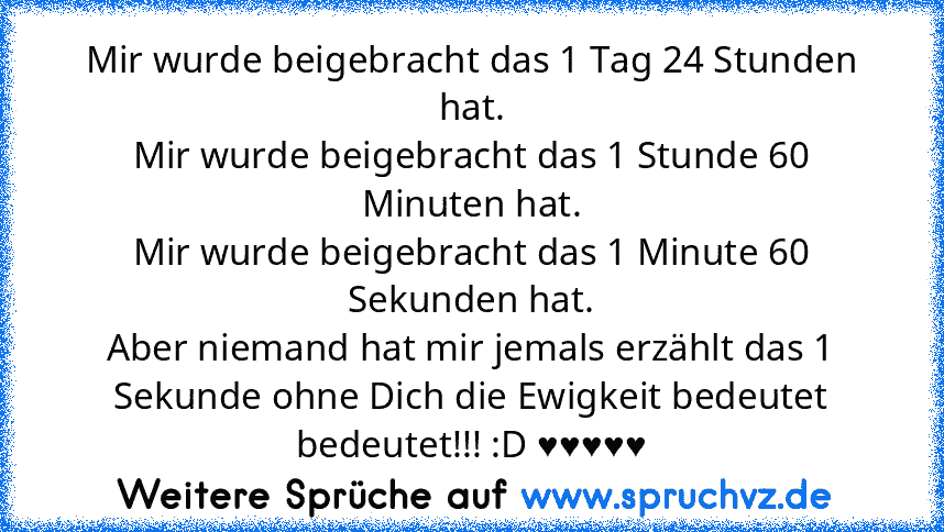 Mir wurde beigebracht das 1 Tag 24 Stunden hat.
Mir wurde beigebracht das 1 Stunde 60 Minuten hat.
Mir wurde beigebracht das 1 Minute 60 Sekunden hat.
Aber niemand hat mir jemals erzählt das 1 Sekunde ohne Dich die Ewigkeit bedeutet bedeutet!!! :D ♥♥♥♥♥