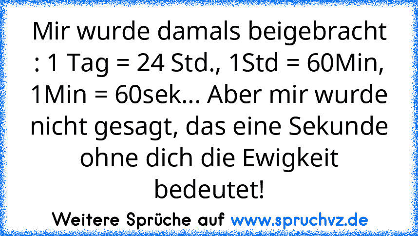 Mir wurde damals beigebracht : 1 Tag = 24 Std., 1Std = 60Min, 1Min = 60sek... Aber mir wurde nicht gesagt, das eine Sekunde ohne dich die Ewigkeit bedeutet!