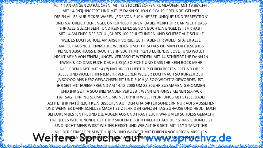 MIT 11 ANFANGEN ZU RAUCHEN. MIT 12 STOCKBESOFFEN RUMLAUFEN. MIT 13 BEKIFFT.
MIT 14 ENTJUNGFERT UND MIT 15 DANN SCHON CiRCA 10 'FREUNDE' GEHABT
DIE EH ALLES NUR FICKER WAREN. JEDE VON EUCH HEISST 'UNIQUE' UND 'PERFECTION'
UND NATÜRLICH DER ENGEL UNTER 1000 HUREN. DABEI MERKT IHR GAR NICHT DASS
IHR ALLE GLEICH SEIHT UND KEINE EINZIGE VON EUCH EIN ENGEL IST. IHR HABT
MIT 14 AM ENDE DES SCHULJAHRES 10...