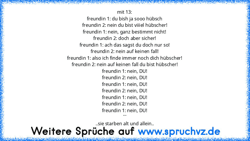 mit 13:
freundin 1: du bish ja sooo hübsch
freundin 2: nein du bist viiiel hübscher!
freundin 1: nein, ganz bestimmt nicht!
freundin 2: doch aber sicher!
freundin 1: ach das sagst du doch nur so!
freundin 2: nein auf keinen fall!
freundin 1: also ich finde immer noch dich hübscher!
freundin 2: nein auf keinen fall du bist hübscher!
freundin 1: nein, DU!
freundin 2: nein, DU!
freundin 1: nein, D...