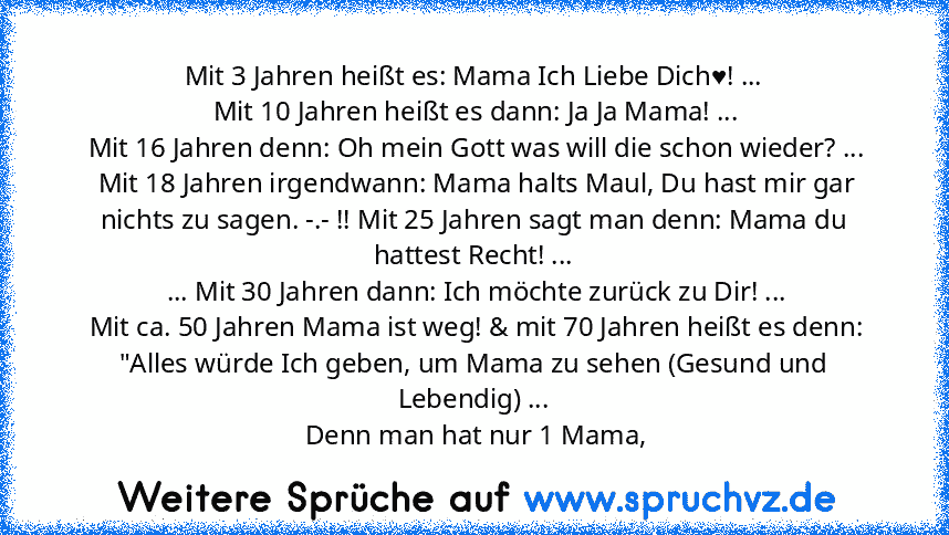 Mit 3 Jahren heißt es: Mama Ich Liebe Dich♥! ...
 Mit 10 Jahren heißt es dann: Ja Ja Mama! ...
 Mit 16 Jahren denn: Oh mein Gott was will die schon wieder? ...
 Mit 18 Jahren irgendwann: Mama halts Maul, Du hast mir gar nichts zu sagen. -.- !! Mit 25 Jahren sagt man denn: Mama du hattest Recht! ...
 ... Mit 30 Jahren dann: Ich möchte zurück zu Dir! ...
 Mit ca. 50 Jahren Mama ist weg! & mit 70 ...