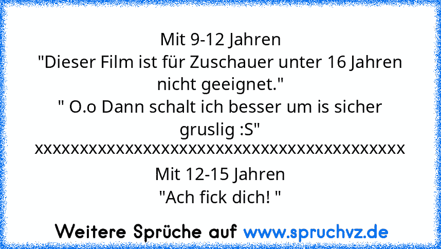 Mit 9-12 Jahren
"Dieser Film ist für Zuschauer unter 16 Jahren nicht geeignet."
" O.o Dann schalt ich besser um is sicher gruslig :S"
xxxxxxxxxxxxxxxxxxxxxxxxxxxxxxxxxxxxxxxxx
Mit 12-15 Jahren
"Ach fick dich! "