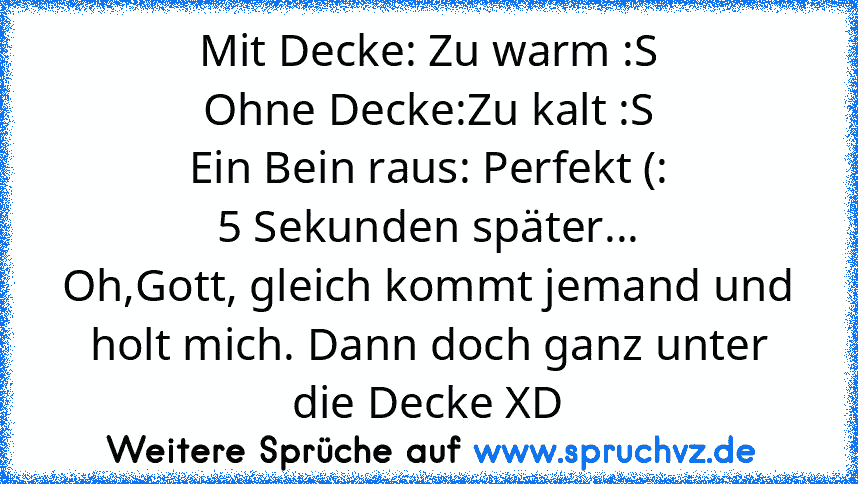 Mit Decke: Zu warm :S
Ohne Decke:Zu kalt :S
Ein Bein raus: Perfekt (:
5 Sekunden später...
Oh,Gott, gleich kommt jemand und holt mich. Dann doch ganz unter die Decke XD