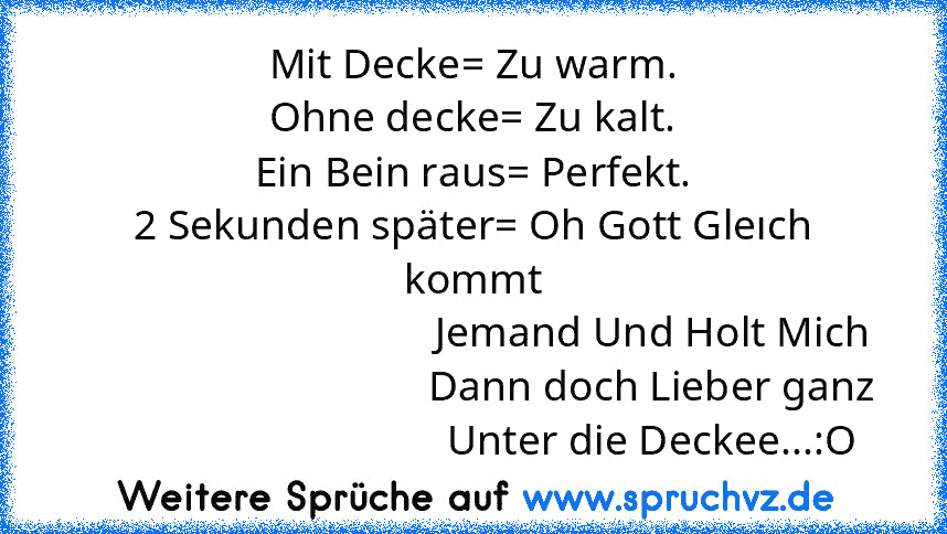 Mit Decke= Zu warm.
Ohne decke= Zu kalt.
Ein Bein raus= Perfekt.
2 Sekunden später= Oh Gott Gleıch kommt
                                  Jemand Und Holt Mich
                                  Dann doch Lieber ganz
                                  Unter die Deckee...:O