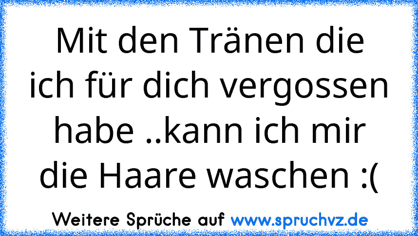 Mit den Tränen die ich für dich vergossen habe ..kann ich mir die Haare waschen :(