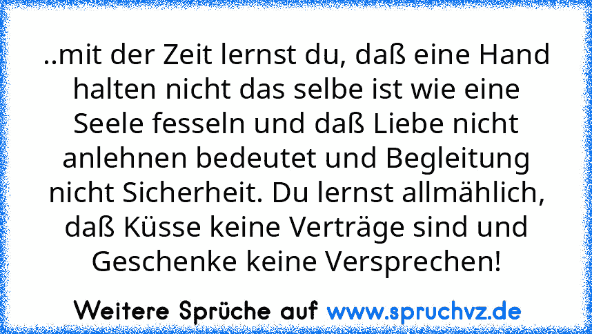 ..mit der Zeit lernst du, daß eine Hand halten nicht das selbe ist wie eine Seele fesseln und daß Liebe nicht anlehnen bedeutet und Begleitung nicht Sicherheit. Du lernst allmählich, daß Küsse keine Verträge sind und Geschenke keine Versprechen!