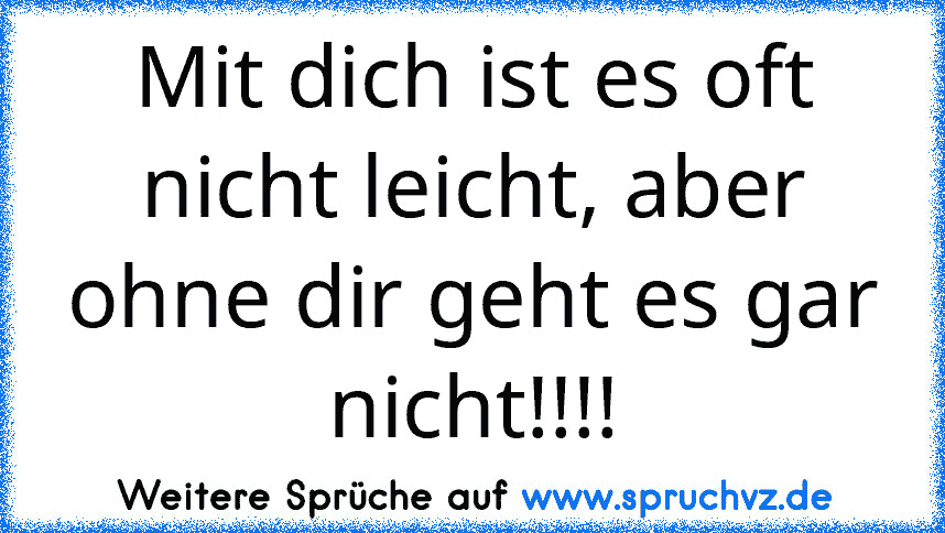 Mit dich ist es oft nicht leicht, aber ohne dir geht es gar nicht!!!!