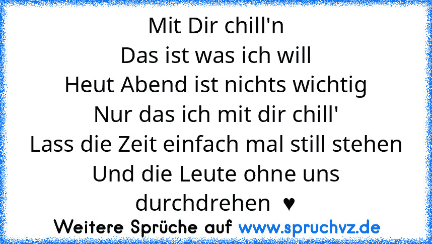 Mit Dir chill'n
Das ist was ich will
Heut Abend ist nichts wichtig
Nur das ich mit dir chill'
Lass die Zeit einfach mal still stehen
Und die Leute ohne uns durchdrehen  ♥