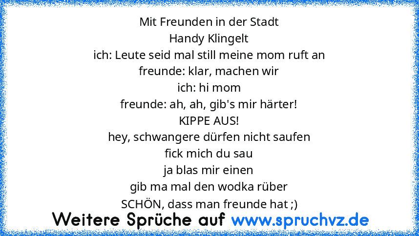 Mit Freunden in der Stadt
Handy Klingelt
ich: Leute seid mal still meine mom ruft an
freunde: klar, machen wir
ich: hi mom
freunde: ah, ah, gib's mir härter!
KIPPE AUS!
hey, schwangere dürfen nicht saufen
fick mich du sau
ja blas mir einen
gib ma mal den wodka rüber
SCHÖN, dass man freunde hat ;)