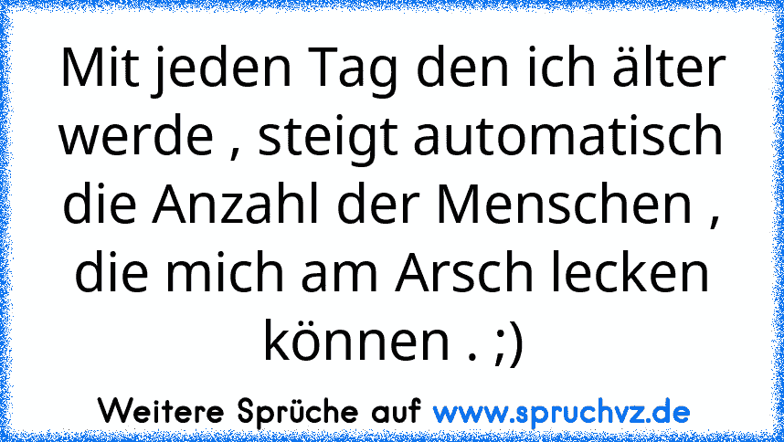 Mit jeden Tag den ich älter werde , steigt automatisch die Anzahl der Menschen , die mich am Arsch lecken können . ;)