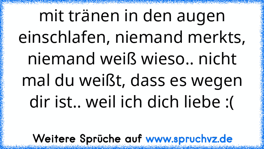 mit tränen in den augen einschlafen, niemand merkts, niemand weiß wieso.. nicht mal du weißt, dass es wegen dir ist.. weil ich dich liebe :(
