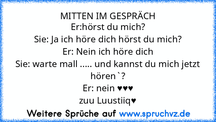 MITTEN IM GESPRÄCH
Er:hörst du mich?
Sie: Ja ich höre dich hörst du mich?
Er: Nein ich höre dich
Sie: warte mall ..... und kannst du mich jetzt hören`?
Er: nein ♥♥♥
zuu Luustiiq♥