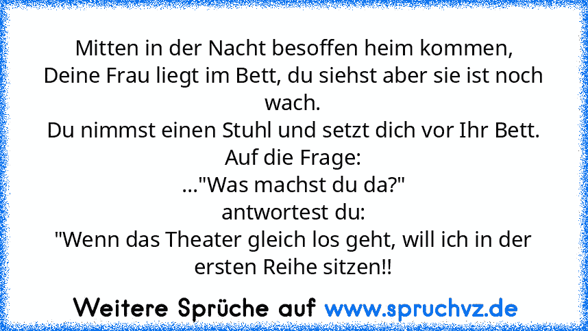 Mitten in der Nacht besoffen heim kommen,
Deine Frau liegt im Bett, du siehst aber sie ist noch wach.
Du nimmst einen Stuhl und setzt dich vor Ihr Bett.
Auf die Frage:
..."Was machst du da?"
antwortest du:
"Wenn das Theater gleich los geht, will ich in der ersten Reihe sitzen!!