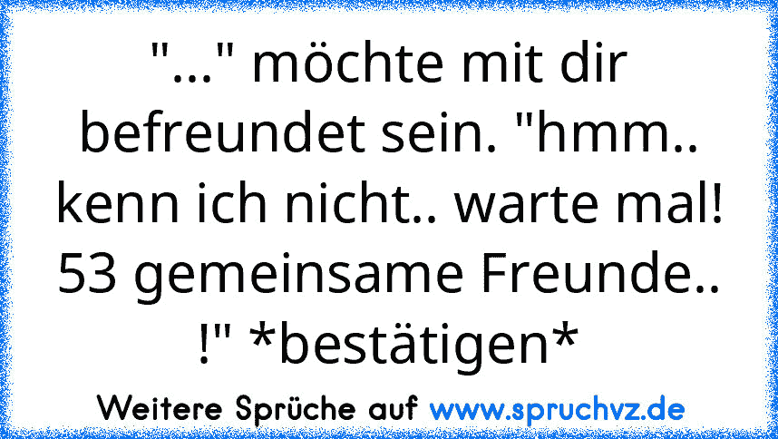 "..." möchte mit dir befreundet sein. "hmm.. kenn ich nicht.. warte mal! 53 gemeinsame Freunde.. !" *bestätigen*