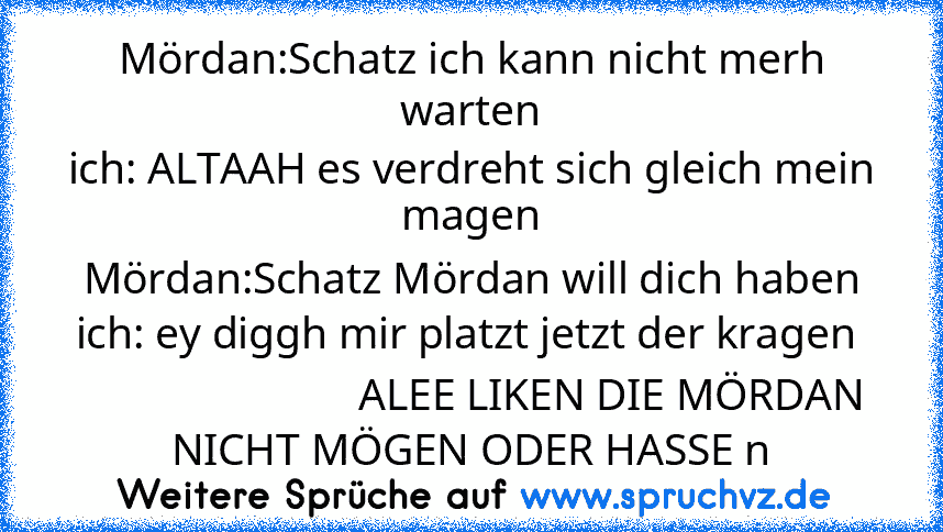 Mördan:Schatz ich kann nicht merh warten
ich: ALTAAH es verdreht sich gleich mein magen
Mördan:Schatz Mördan will dich haben
ich: ey diggh mir platzt jetzt der kragen 
                          ALEE LIKEN DIE MÖRDAN NICHT MÖGEN ODER HASSE n