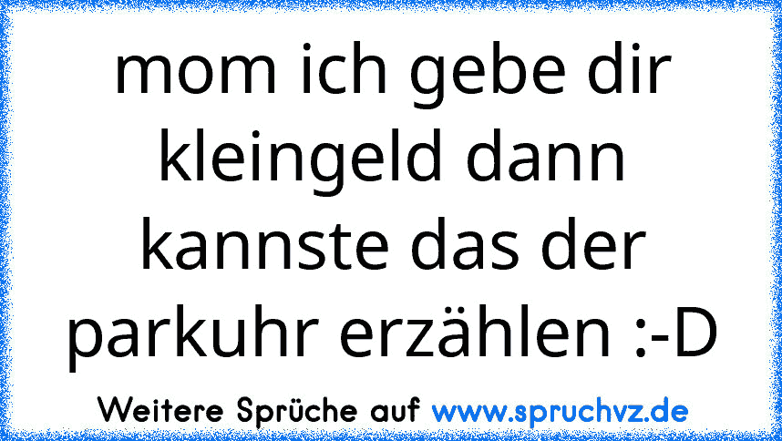 mom ich gebe dir kleingeld dann kannste das der parkuhr erzählen :-D