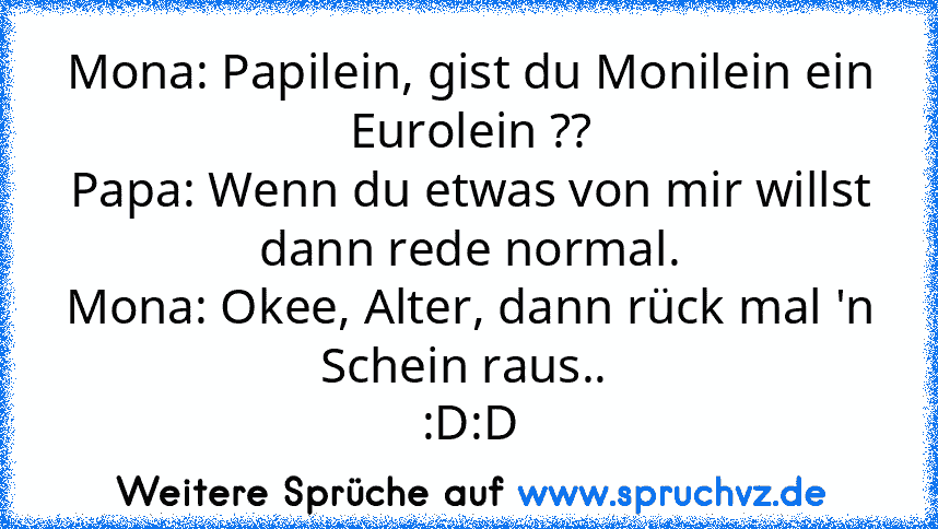 Mona: Papilein, gist du Monilein ein Eurolein ??
Papa: Wenn du etwas von mir willst dann rede normal.
Mona: Okee, Alter, dann rück mal 'n Schein raus.. 
:D:D