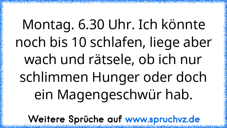 Montag. 6.30 Uhr. Ich könnte noch bis 10 schlafen, liege aber wach und rätsele, ob ich nur schlimmen Hunger oder doch ein Magengeschwür hab.