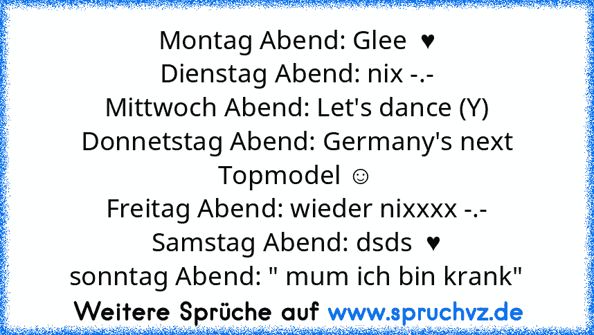 Montag Abend: Glee  ♥
Dienstag Abend: nix -.-
Mittwoch Abend: Let's dance (Y)
Donnetstag Abend: Germany's next Topmodel ☺
Freitag Abend: wieder nixxxx -.-
Samstag Abend: dsds  ♥
sonntag Abend: " mum ich bin krank"