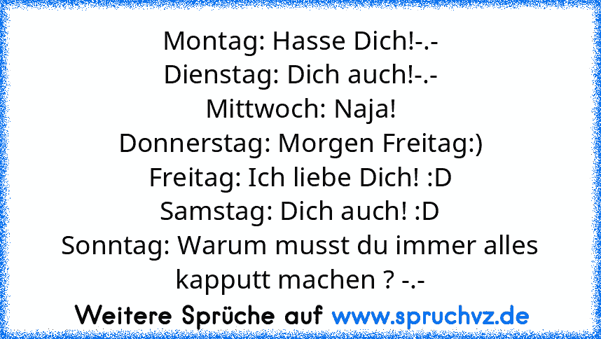 Montag: Hasse Dich!-.-
Dienstag: Dich auch!-.-
Mittwoch: Naja!
Donnerstag: Morgen Freitag:)
Freitag: Ich liebe Dich! :D
Samstag: Dich auch! :D
Sonntag: Warum musst du immer alles kapputt machen ? -.-