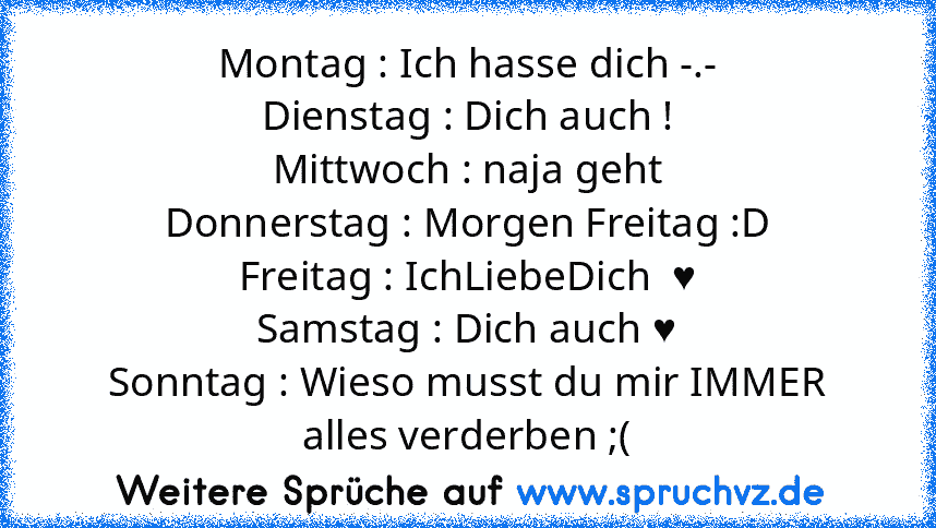 Montag : Ich hasse dich -.-
Dienstag : Dich auch !
Mittwoch : naja geht
Donnerstag : Morgen Freitag :D
Freitag : IchLiebeDich  ♥
Samstag : Dich auch ♥
Sonntag : Wieso musst du mir IMMER alles verderben ;(