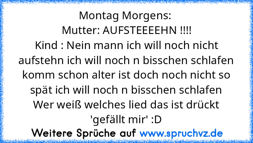 Montag Morgens: 
Mutter: AUFSTEEEEHN !!!!
Kind : Nein mann ich will noch nicht aufstehn ich will noch n bisschen schlafen komm schon alter ist doch noch nicht so spät ich will noch n bisschen schlafen
Wer weiß welches lied das ist drückt 'gefällt mir' :D