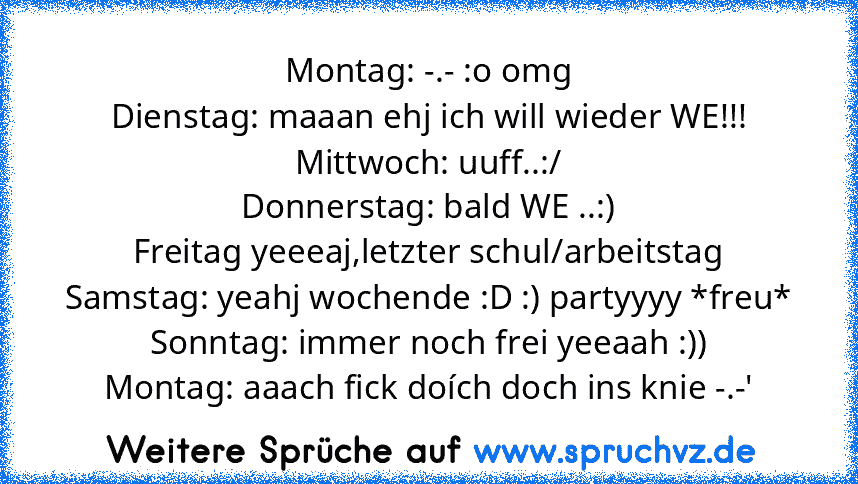 Montag: -.- :o omg
Dienstag: maaan ehj ich will wieder WE!!!
Mittwoch: uuff..:/
Donnerstag: bald WE ..:)
Freitag yeeeaj,letzter schul/arbeitstag
Samstag: yeahj wochende :D :) partyyyy *freu*
Sonntag: immer noch frei yeeaah :))
Montag: aaach fick doích doch ins knie -.-'