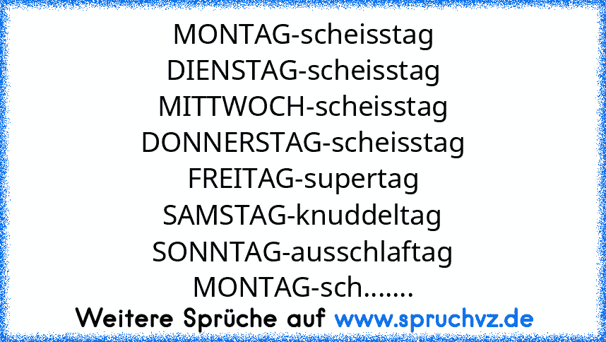 MONTAG-scheisstag
DIENSTAG-scheisstag
MITTWOCH-scheisstag
DONNERSTAG-scheisstag
FREITAG-supertag
SAMSTAG-knuddeltag
SONNTAG-ausschlaftag
MONTAG-sch.......