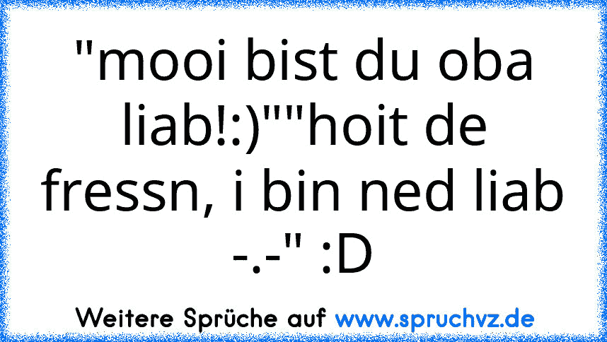 "mooi bist du oba liab!:)""hoit de fressn, i bin ned liab -.-" :D