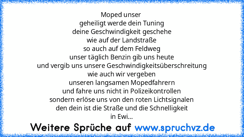 Moped unser 
geheiligt werde dein Tuning
deine Geschwindigkeit geschehe
wie auf der Landstraße
so auch auf dem Feldweg
unser täglich Benzin gib uns heute
und vergib uns unsere Geschwindigkeitsüberschreitung
wie auch wir vergeben
unseren langsamen Mopedfahrern
und fahre uns nicht in Polizeikontrollen
sondern erlöse uns von den roten Lichtsignalen
den dein ist die Straße und die Schnelligkeit
in ...