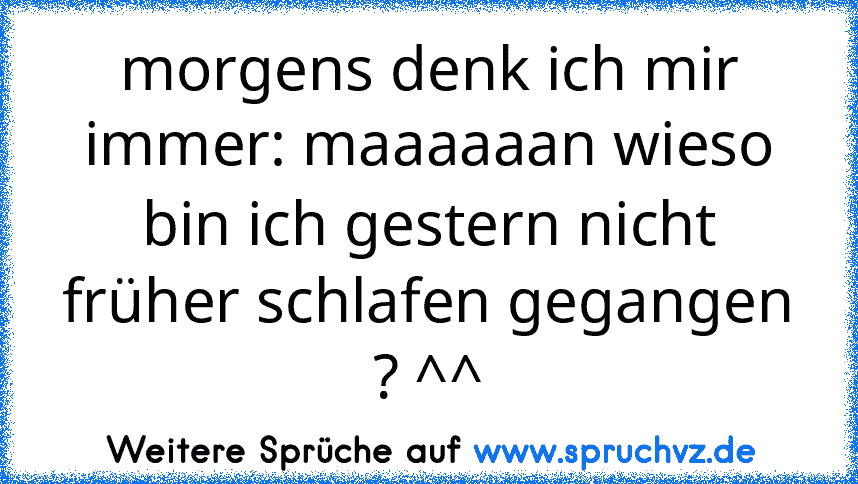 morgens denk ich mir immer: maaaaaan wieso bin ich gestern nicht früher schlafen gegangen ? ^^