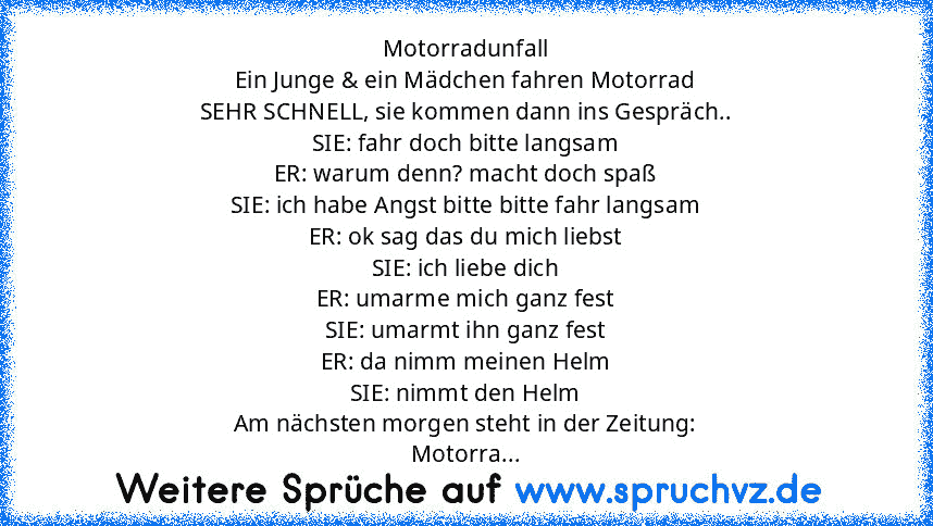 Motorradunfall
Ein Junge & ein Mädchen fahren Motorrad
SEHR SCHNELL, sie kommen dann ins Gespräch..
SIE: fahr doch bitte langsam
ER: warum denn? macht doch spaß
SIE: ich habe Angst bitte bitte fahr langsam
ER: ok sag das du mich liebst
SIE: ich liebe dich
ER: umarme mich ganz fest
SIE: umarmt ihn ganz fest
ER: da nimm meinen Helm
SIE: nimmt den Helm
Am nächsten morgen steht in der Zeitung:
Moto...