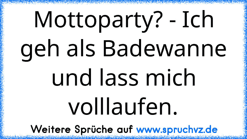 Mottoparty? - Ich geh als Badewanne und lass mich volllaufen.