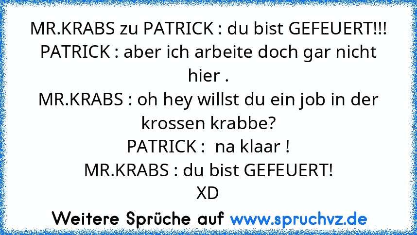 MR.KRABS zu PATRICK : du bist GEFEUERT!!!
PATRICK : aber ich arbeite doch gar nicht hier .
MR.KRABS : oh hey willst du ein job in der krossen krabbe?
PATRICK :  na klaar !
MR.KRABS : du bist GEFEUERT!
XD