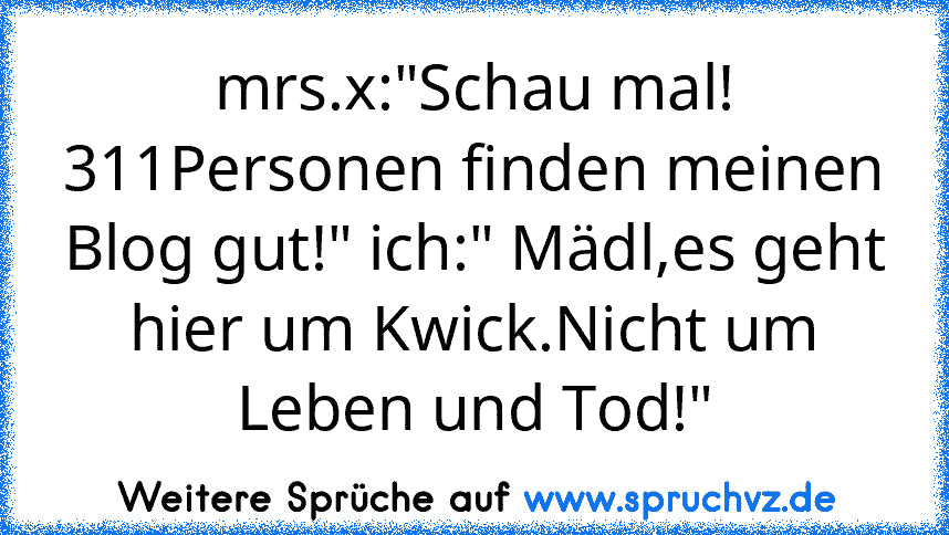 mrs.x:"Schau mal! 311Personen finden meinen Blog gut!" ich:" Mädl,es geht hier um Kwick.Nicht um Leben und Tod!"