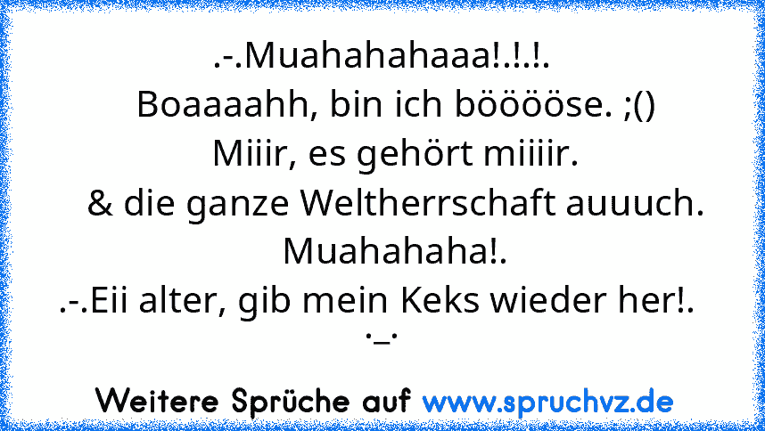 .-.Muahahahaaa!.!.!.
   Boaaaahh, bin ich bööööse. ;()
   Miiir, es gehört miiiir.
   & die ganze Weltherrschaft auuuch.
   Muahahaha!.
.-.Eii alter, gib mein Keks wieder her!.  ._.