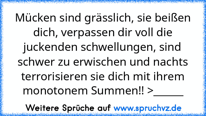 Mücken sind grässlich, sie beißen dich, verpassen dir voll die juckenden schwellungen, sind schwer zu erwischen und nachts terrorisieren sie dich mit ihrem monotonem Summen!! >______