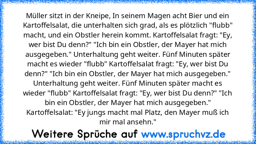 Müller sitzt in der Kneipe, In seinem Magen acht Bier und ein Kartoffelsalat, die unterhalten sich grad, als es plötzlich "flubb" macht, und ein Obstler herein kommt. Kartoffelsalat fragt: "Ey, wer bist Du denn?" "Ich bin ein Obstler, der Mayer hat mich ausgegeben." Unterhaltung geht weiter. Fünf Minuten später macht es wieder "flubb" Kartoffelsalat fragt: "Ey, wer bist Du denn?" "Ich bin ein O...