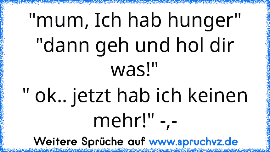 "mum, Ich hab hunger"
"dann geh und hol dir was!"
" ok.. jetzt hab ich keinen mehr!" -,-