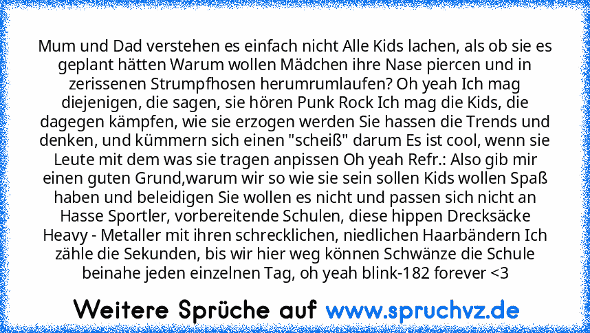 Mum und Dad verstehen es einfach nicht Alle Kids lachen, als ob sie es geplant hätten Warum wollen Mädchen ihre Nase piercen und in zerissenen Strumpfhosen herumrumlaufen? Oh yeah Ich mag diejenigen, die sagen, sie hören Punk Rock Ich mag die Kids, die dagegen kämpfen, wie sie erzogen werden Sie hassen die Trends und denken, und kümmern sich einen "scheiß" darum Es ist cool, wenn sie Leute mit dem...